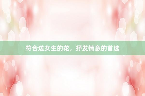 符合送女生的花，抒发情意的首选