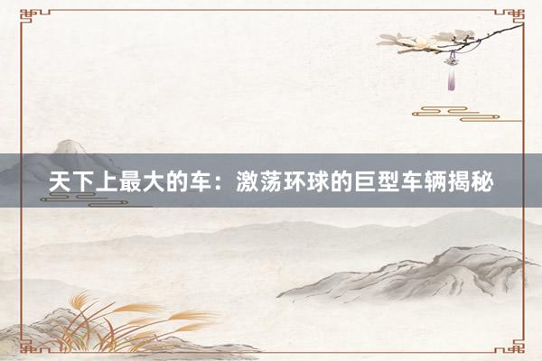 天下上最大的车：激荡环球的巨型车辆揭秘